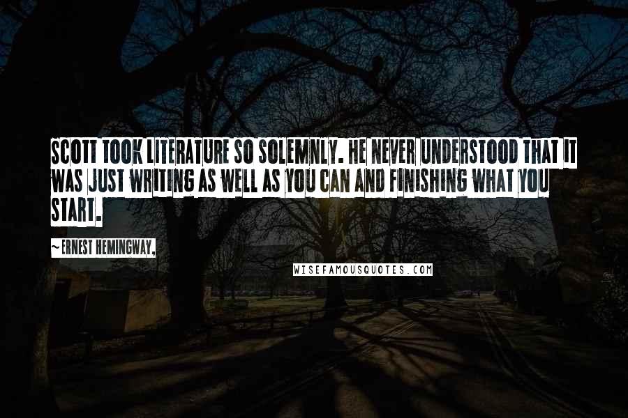 Ernest Hemingway, Quotes: Scott took LITERATURE so solemnly. He never understood that it was just writing as well as you can and finishing what you start.