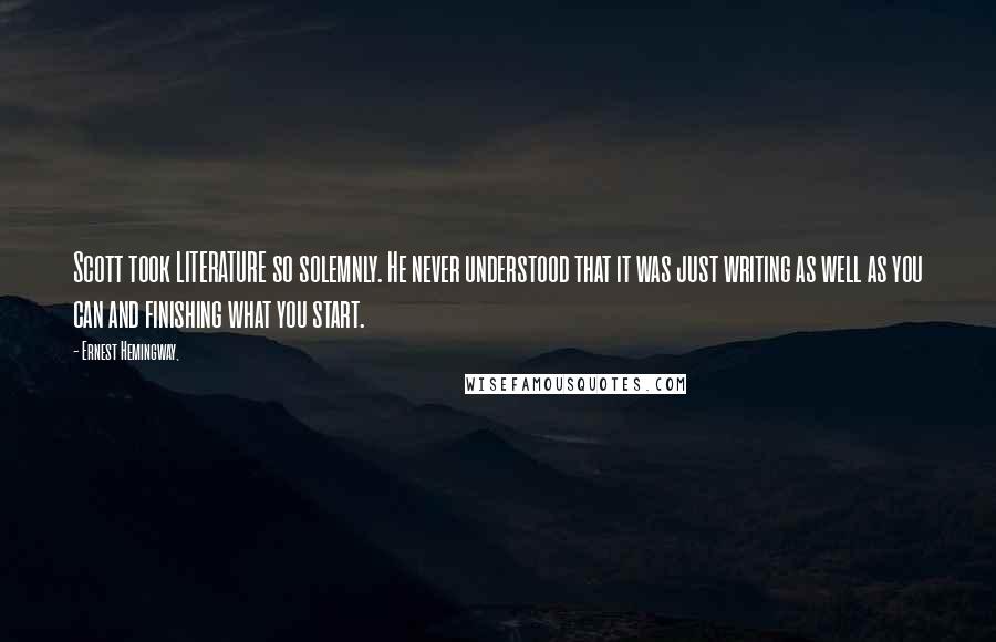 Ernest Hemingway, Quotes: Scott took LITERATURE so solemnly. He never understood that it was just writing as well as you can and finishing what you start.