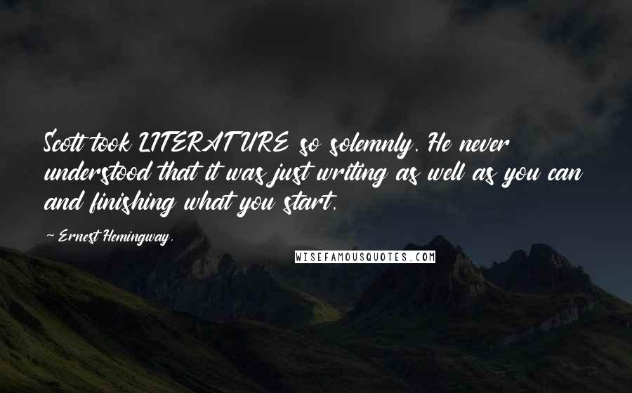 Ernest Hemingway, Quotes: Scott took LITERATURE so solemnly. He never understood that it was just writing as well as you can and finishing what you start.