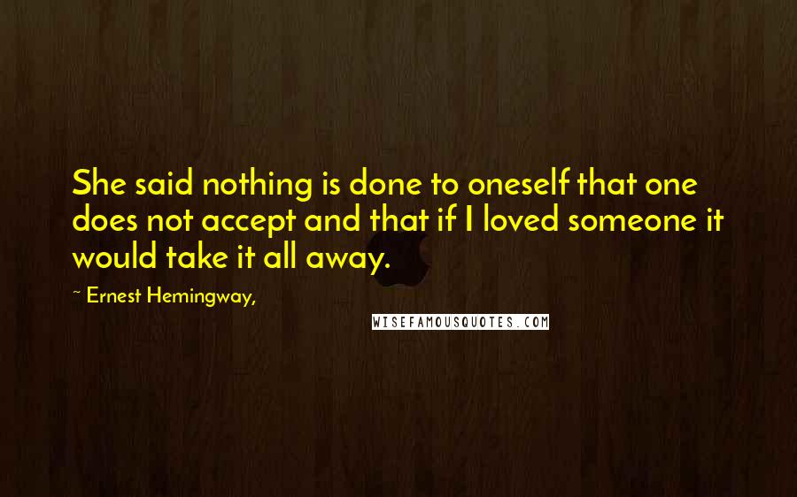 Ernest Hemingway, Quotes: She said nothing is done to oneself that one does not accept and that if I loved someone it would take it all away.