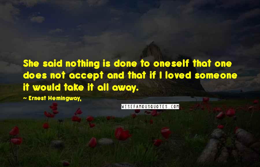 Ernest Hemingway, Quotes: She said nothing is done to oneself that one does not accept and that if I loved someone it would take it all away.