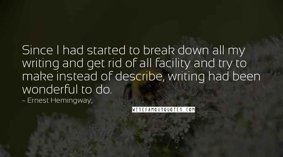 Ernest Hemingway, Quotes: Since I had started to break down all my writing and get rid of all facility and try to make instead of describe, writing had been wonderful to do.