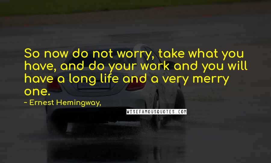 Ernest Hemingway, Quotes: So now do not worry, take what you have, and do your work and you will have a long life and a very merry one.