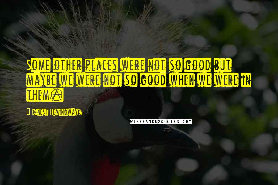 Ernest Hemingway, Quotes: Some other places were not so good but maybe we were not so good when we were in them.