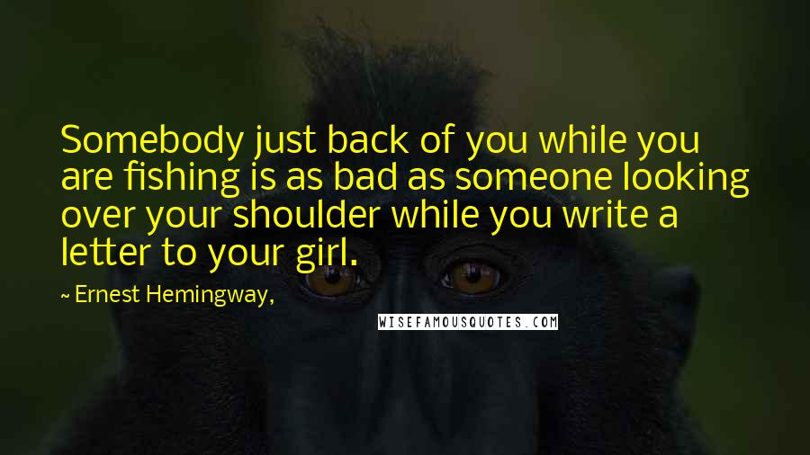 Ernest Hemingway, Quotes: Somebody just back of you while you are fishing is as bad as someone looking over your shoulder while you write a letter to your girl.