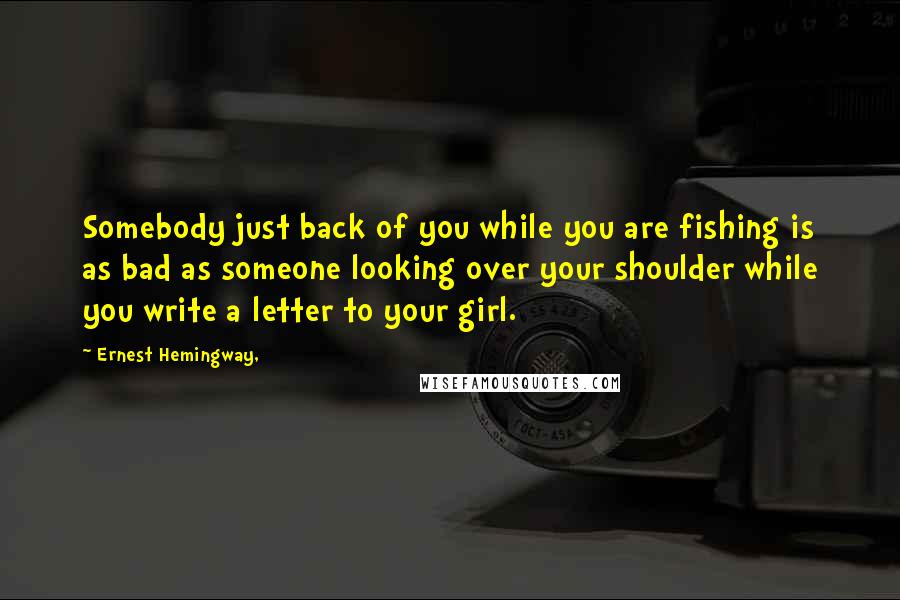 Ernest Hemingway, Quotes: Somebody just back of you while you are fishing is as bad as someone looking over your shoulder while you write a letter to your girl.