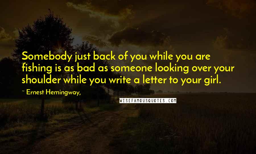 Ernest Hemingway, Quotes: Somebody just back of you while you are fishing is as bad as someone looking over your shoulder while you write a letter to your girl.