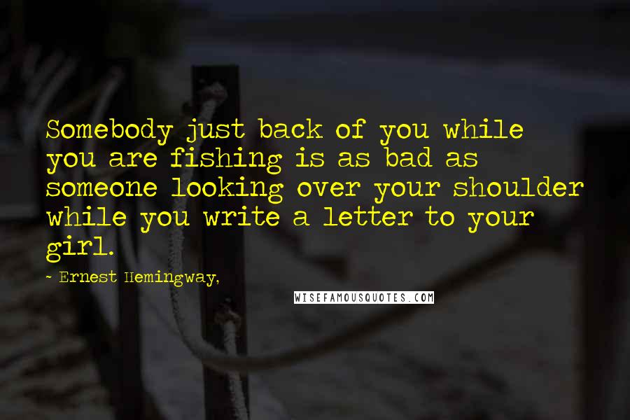 Ernest Hemingway, Quotes: Somebody just back of you while you are fishing is as bad as someone looking over your shoulder while you write a letter to your girl.