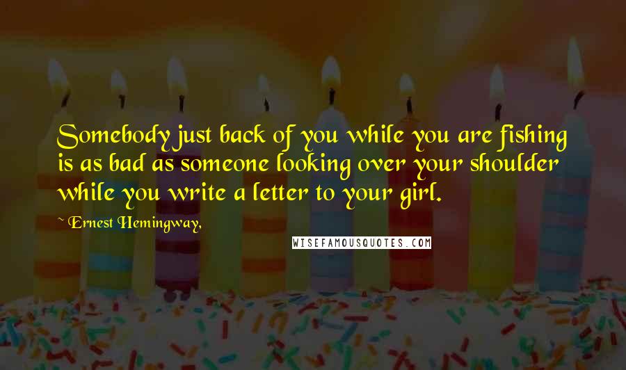 Ernest Hemingway, Quotes: Somebody just back of you while you are fishing is as bad as someone looking over your shoulder while you write a letter to your girl.