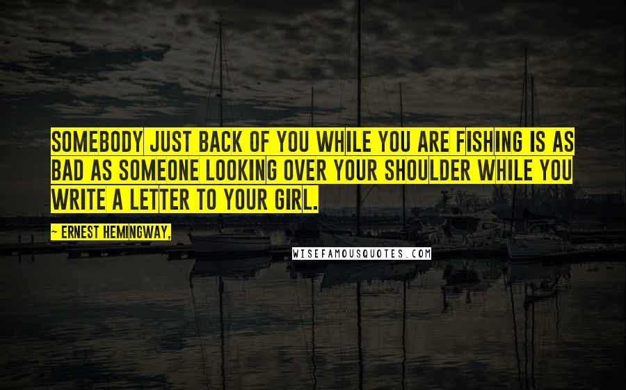 Ernest Hemingway, Quotes: Somebody just back of you while you are fishing is as bad as someone looking over your shoulder while you write a letter to your girl.