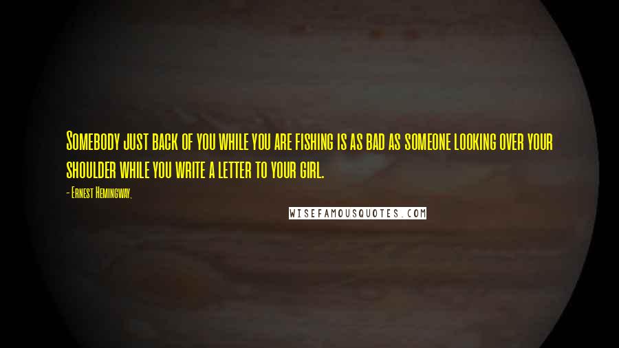 Ernest Hemingway, Quotes: Somebody just back of you while you are fishing is as bad as someone looking over your shoulder while you write a letter to your girl.