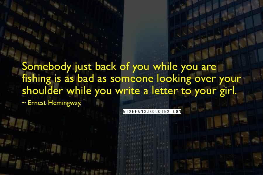 Ernest Hemingway, Quotes: Somebody just back of you while you are fishing is as bad as someone looking over your shoulder while you write a letter to your girl.