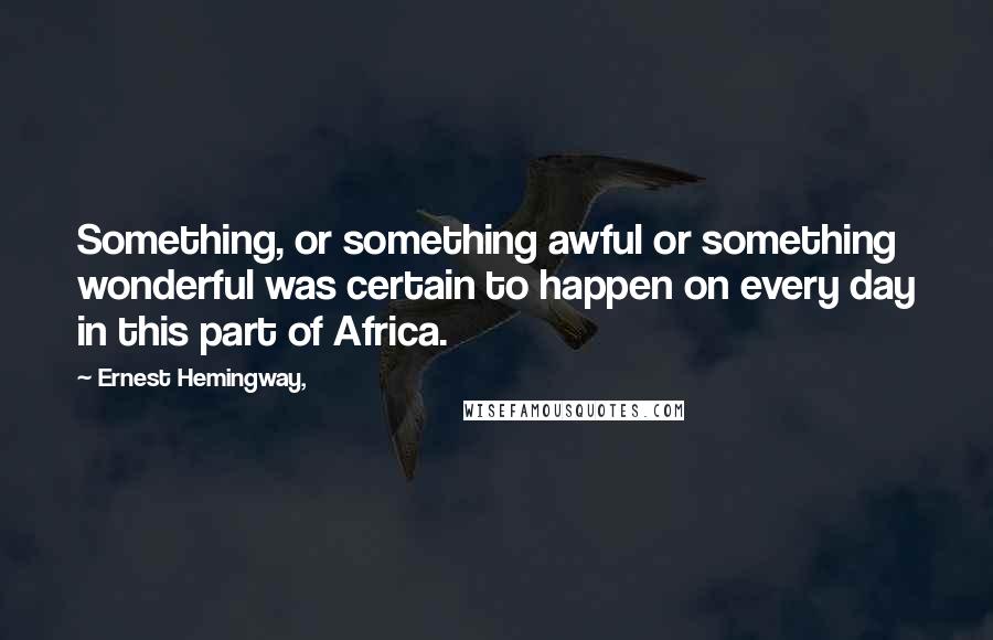 Ernest Hemingway, Quotes: Something, or something awful or something wonderful was certain to happen on every day in this part of Africa.