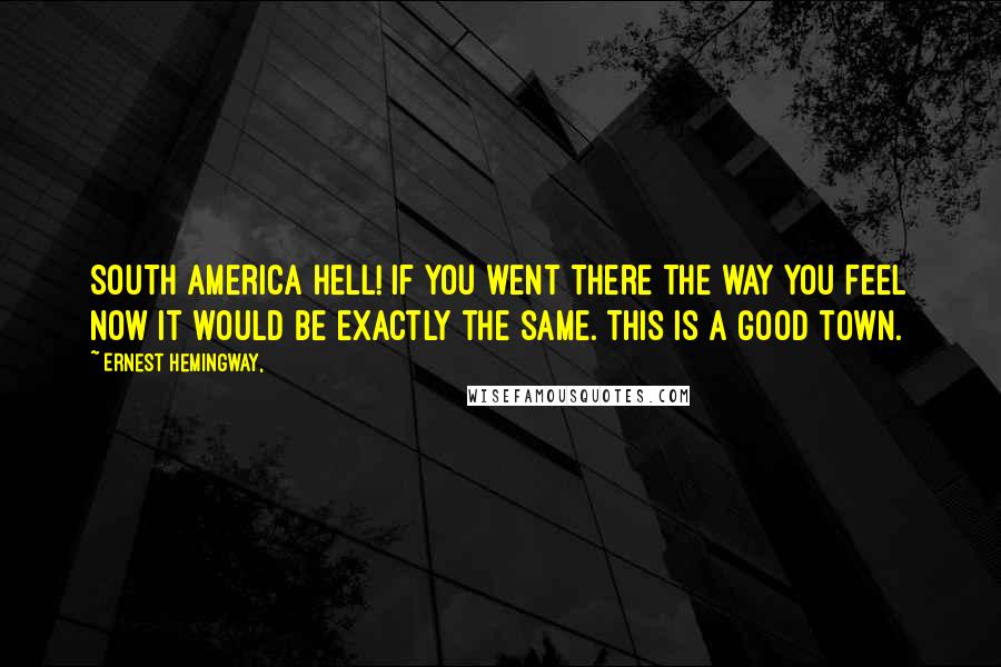 Ernest Hemingway, Quotes: South America hell! If you went there the way you feel now it would be exactly the same. This is a good town.