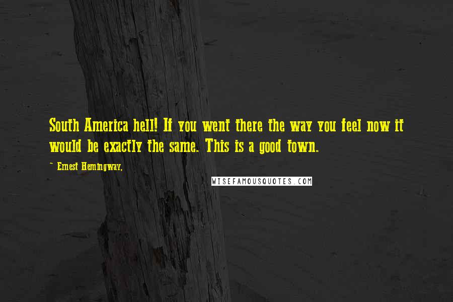 Ernest Hemingway, Quotes: South America hell! If you went there the way you feel now it would be exactly the same. This is a good town.