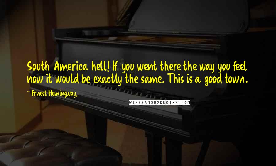 Ernest Hemingway, Quotes: South America hell! If you went there the way you feel now it would be exactly the same. This is a good town.