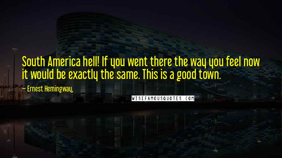 Ernest Hemingway, Quotes: South America hell! If you went there the way you feel now it would be exactly the same. This is a good town.