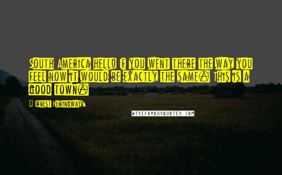 Ernest Hemingway, Quotes: South America hell! If you went there the way you feel now it would be exactly the same. This is a good town.