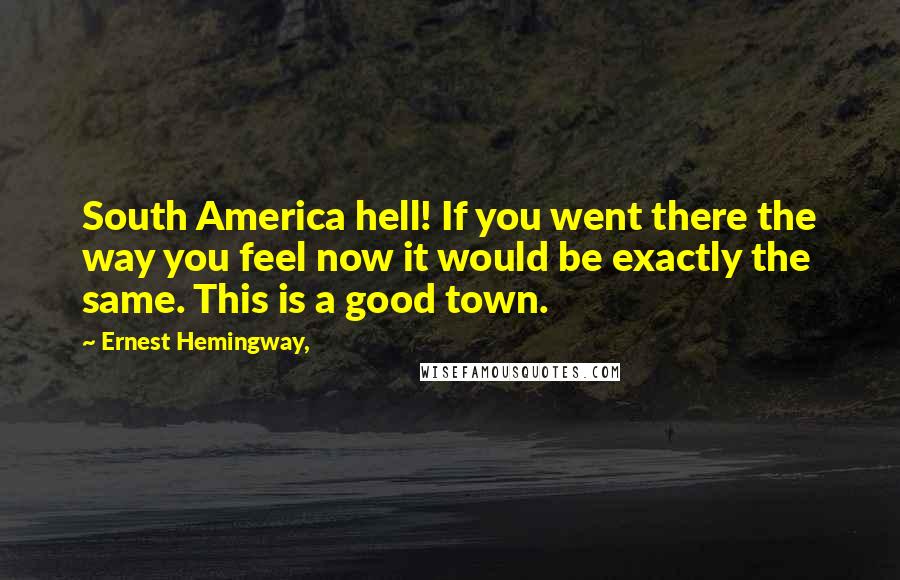 Ernest Hemingway, Quotes: South America hell! If you went there the way you feel now it would be exactly the same. This is a good town.