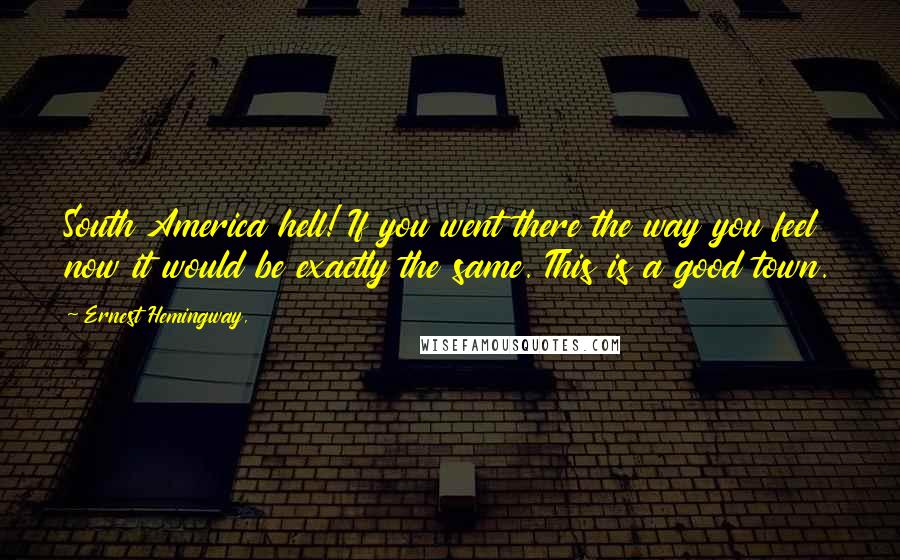 Ernest Hemingway, Quotes: South America hell! If you went there the way you feel now it would be exactly the same. This is a good town.