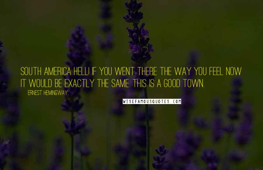 Ernest Hemingway, Quotes: South America hell! If you went there the way you feel now it would be exactly the same. This is a good town.