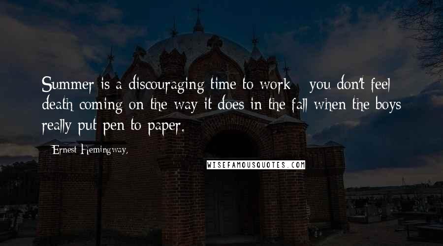 Ernest Hemingway, Quotes: Summer is a discouraging time to work - you don't feel death coming on the way it does in the fall when the boys really put pen to paper.