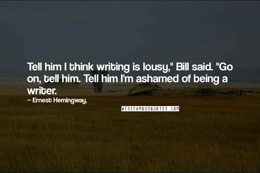 Ernest Hemingway, Quotes: Tell him I think writing is lousy," Bill said. "Go on, tell him. Tell him I'm ashamed of being a writer.