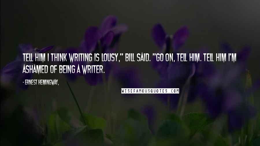 Ernest Hemingway, Quotes: Tell him I think writing is lousy," Bill said. "Go on, tell him. Tell him I'm ashamed of being a writer.