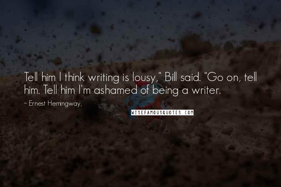 Ernest Hemingway, Quotes: Tell him I think writing is lousy," Bill said. "Go on, tell him. Tell him I'm ashamed of being a writer.