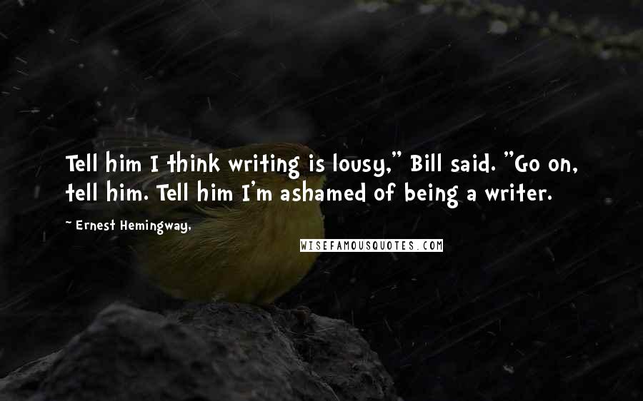 Ernest Hemingway, Quotes: Tell him I think writing is lousy," Bill said. "Go on, tell him. Tell him I'm ashamed of being a writer.