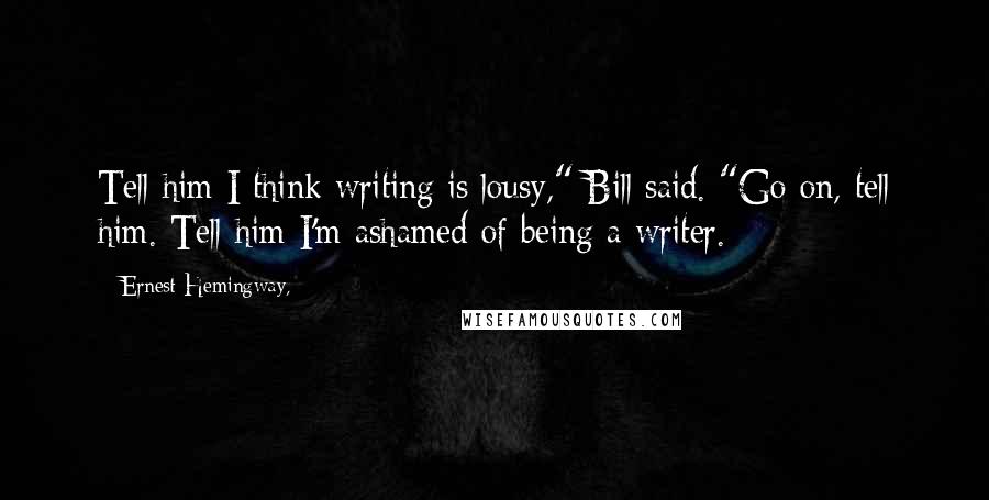 Ernest Hemingway, Quotes: Tell him I think writing is lousy," Bill said. "Go on, tell him. Tell him I'm ashamed of being a writer.