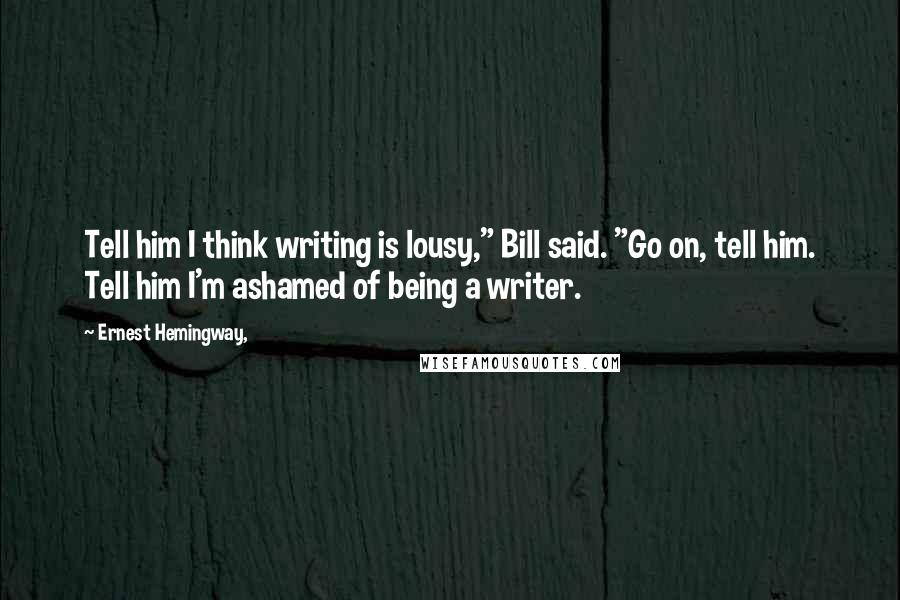 Ernest Hemingway, Quotes: Tell him I think writing is lousy," Bill said. "Go on, tell him. Tell him I'm ashamed of being a writer.