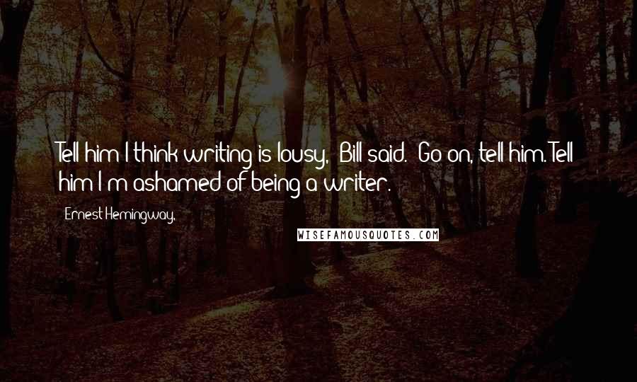 Ernest Hemingway, Quotes: Tell him I think writing is lousy," Bill said. "Go on, tell him. Tell him I'm ashamed of being a writer.