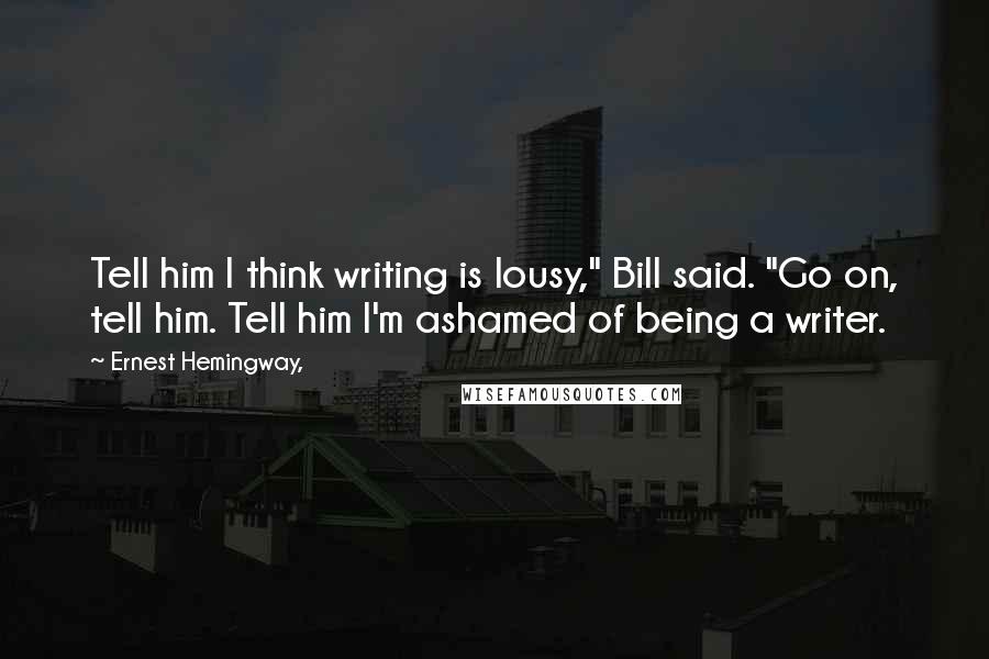 Ernest Hemingway, Quotes: Tell him I think writing is lousy," Bill said. "Go on, tell him. Tell him I'm ashamed of being a writer.