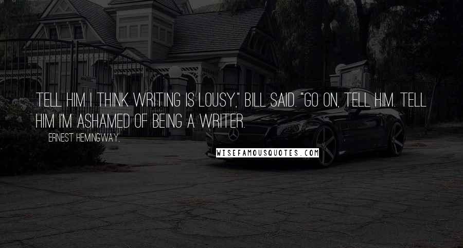 Ernest Hemingway, Quotes: Tell him I think writing is lousy," Bill said. "Go on, tell him. Tell him I'm ashamed of being a writer.