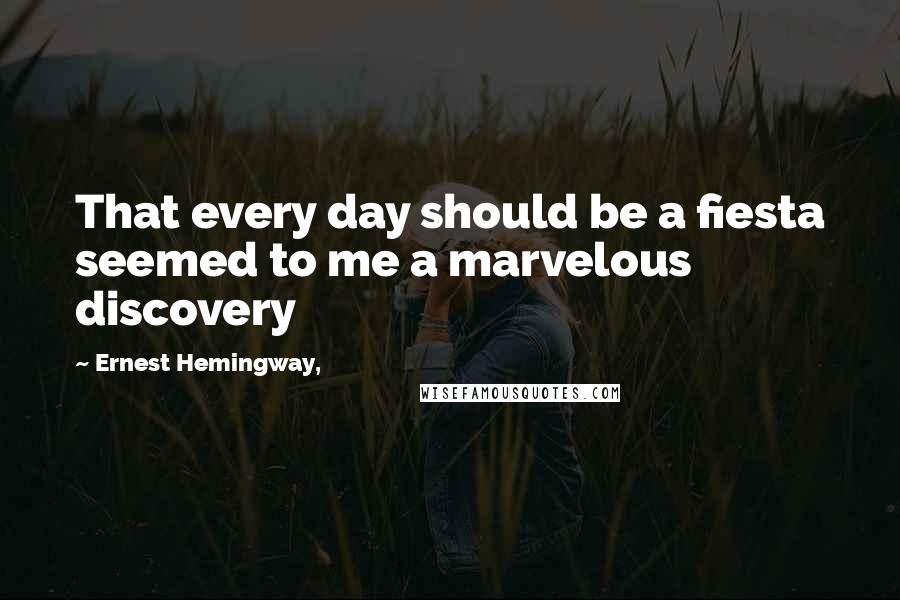 Ernest Hemingway, Quotes: That every day should be a fiesta seemed to me a marvelous discovery