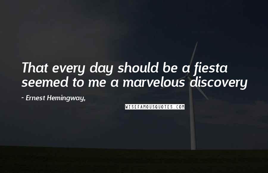 Ernest Hemingway, Quotes: That every day should be a fiesta seemed to me a marvelous discovery