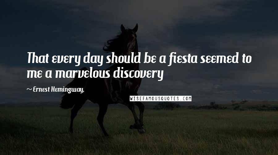 Ernest Hemingway, Quotes: That every day should be a fiesta seemed to me a marvelous discovery