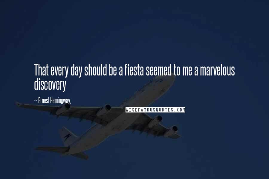 Ernest Hemingway, Quotes: That every day should be a fiesta seemed to me a marvelous discovery