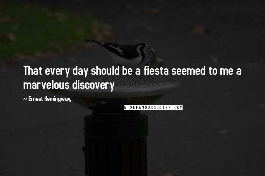 Ernest Hemingway, Quotes: That every day should be a fiesta seemed to me a marvelous discovery