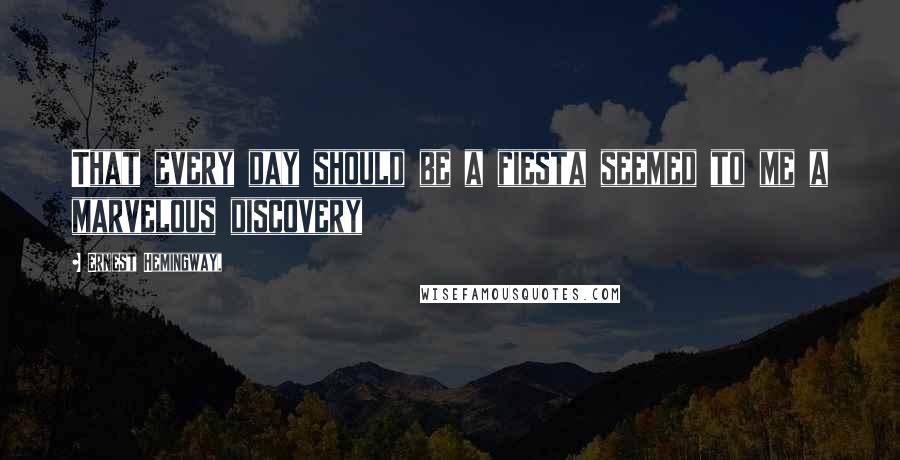 Ernest Hemingway, Quotes: That every day should be a fiesta seemed to me a marvelous discovery