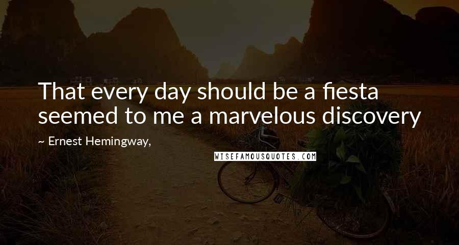 Ernest Hemingway, Quotes: That every day should be a fiesta seemed to me a marvelous discovery
