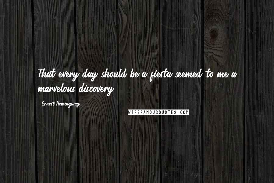 Ernest Hemingway, Quotes: That every day should be a fiesta seemed to me a marvelous discovery