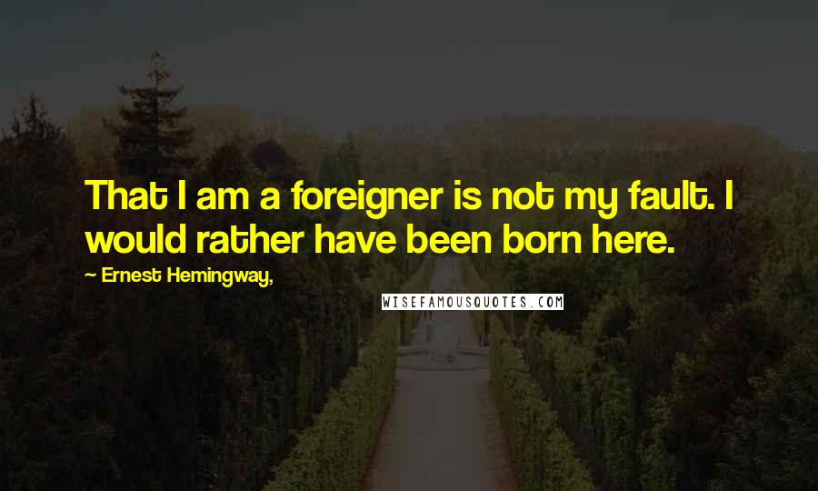 Ernest Hemingway, Quotes: That I am a foreigner is not my fault. I would rather have been born here.