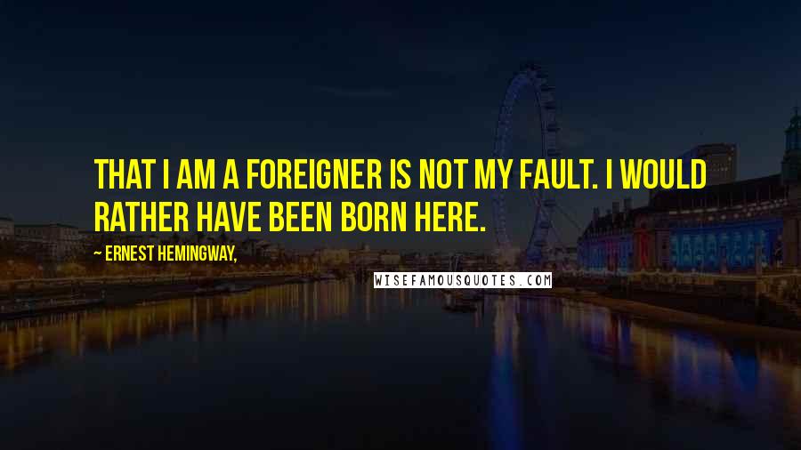Ernest Hemingway, Quotes: That I am a foreigner is not my fault. I would rather have been born here.