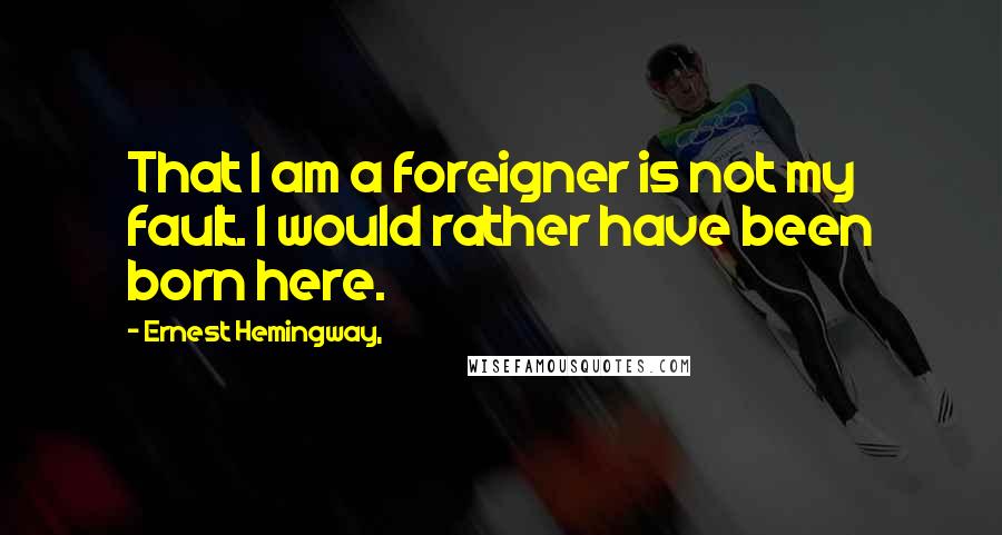 Ernest Hemingway, Quotes: That I am a foreigner is not my fault. I would rather have been born here.