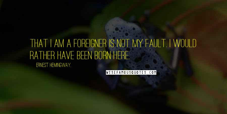 Ernest Hemingway, Quotes: That I am a foreigner is not my fault. I would rather have been born here.