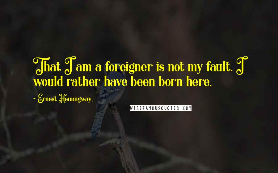 Ernest Hemingway, Quotes: That I am a foreigner is not my fault. I would rather have been born here.