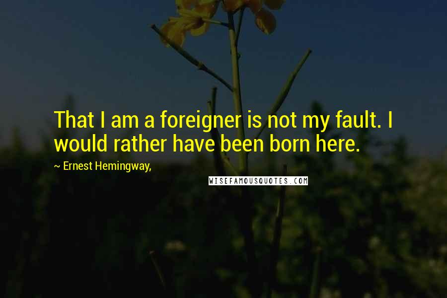 Ernest Hemingway, Quotes: That I am a foreigner is not my fault. I would rather have been born here.