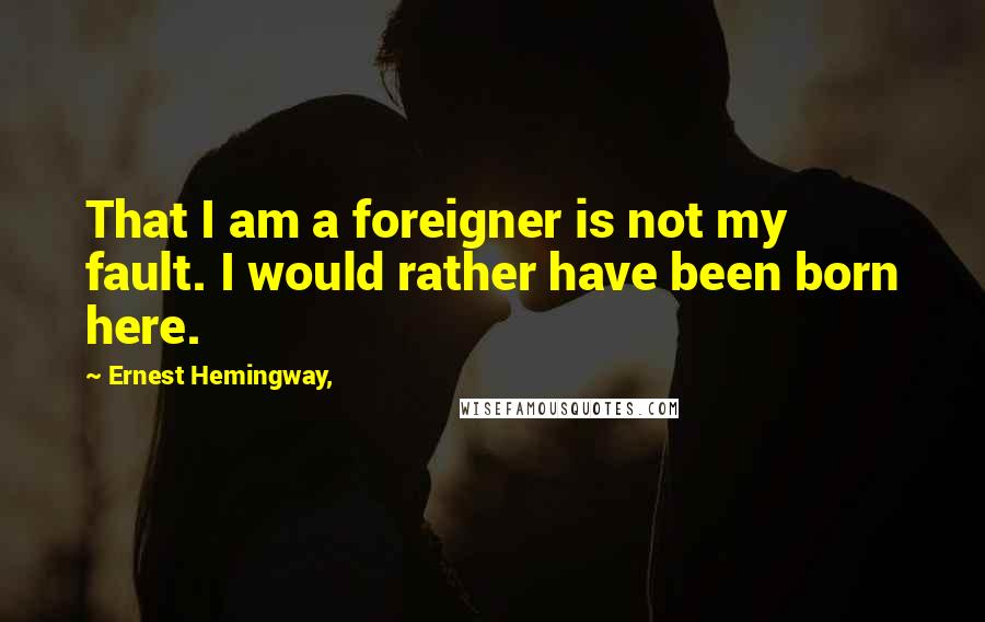 Ernest Hemingway, Quotes: That I am a foreigner is not my fault. I would rather have been born here.